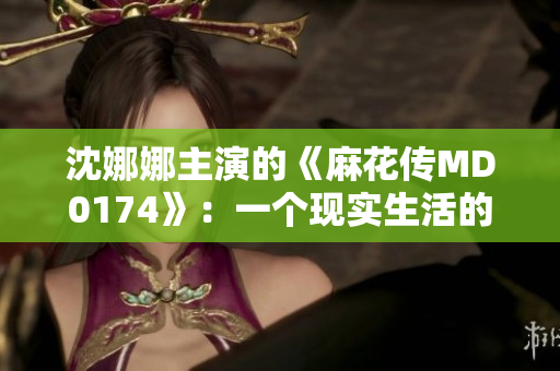 沈娜娜主演的《麻花传MD0174》：一个现实生活的荒诞喜剧