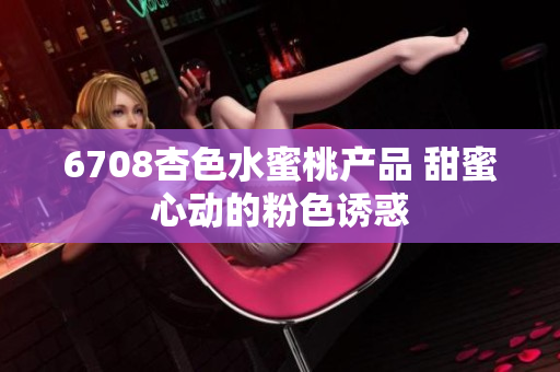 6708杏色水蜜桃产品 甜蜜心动的粉色诱惑