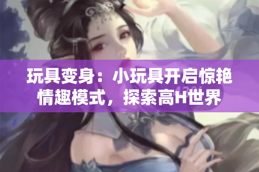 玩具变身：小玩具开启惊艳情趣模式，探索高H世界