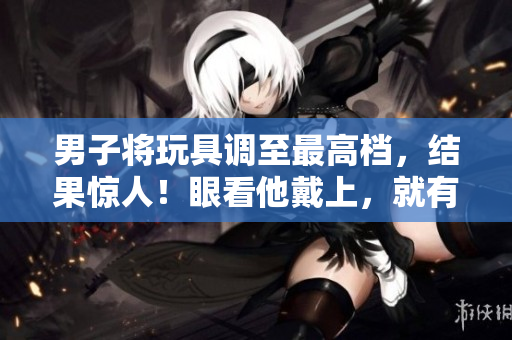 男子将玩具调至最高档，结果惊人！眼看他戴上，就有故事发生了……