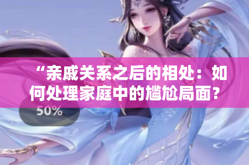 “亲戚关系之后的相处：如何处理家庭中的尴尬局面？”
