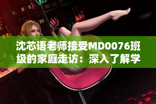 沈芯语老师接受MD0076班级的家庭走访：深入了解学生生活及家庭背景