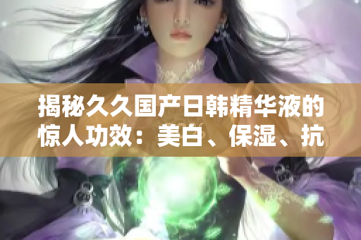揭秘久久国产日韩精华液的惊人功效：美白、保湿、抗衰，全面呵护肌肤