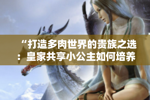 “打造多肉世界的贵族之选：皇家共享小公主如何培养？”