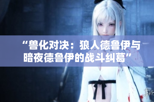 “兽化对决：狼人德鲁伊与暗夜德鲁伊的战斗纠葛”
