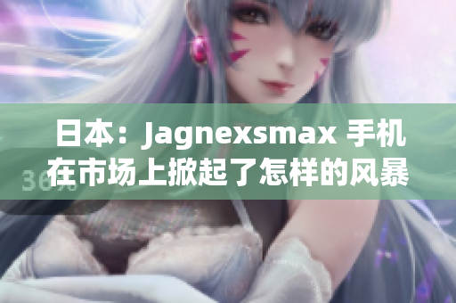 日本：Jagnexsmax 手机在市场上掀起了怎样的风暴？