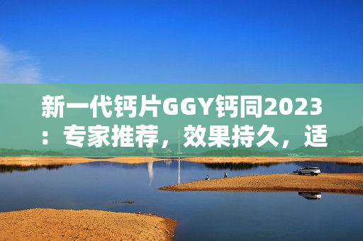 新一代钙片GGY钙同2023：专家推荐，效果持久，适合全家服用！