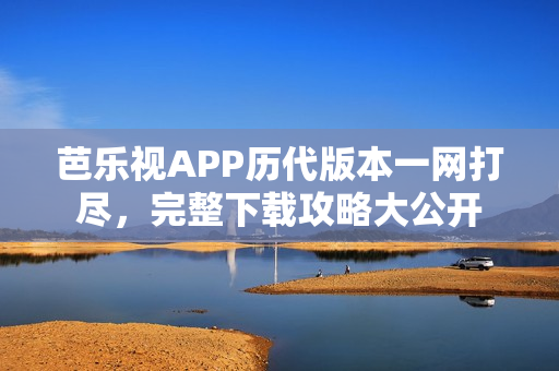 芭乐视APP历代版本一网打尽，完整下载攻略大公开