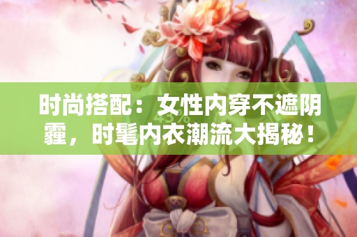 时尚搭配：女性内穿不遮阴霾，时髦内衣潮流大揭秘！