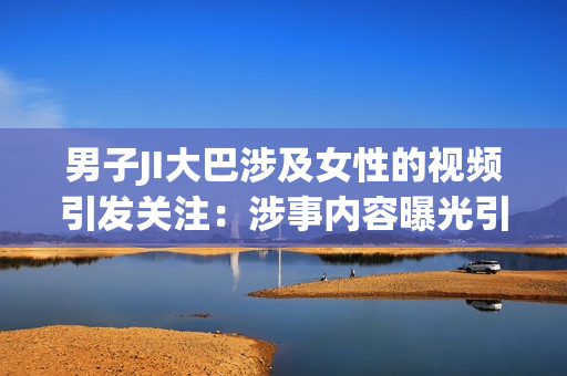 男子JI大巴涉及女性的视频引发关注：涉事内容曝光引发网民热议