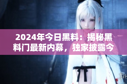 2024年今日黑料：揭秘黑料门最新内幕，独家披露今日最新爆料