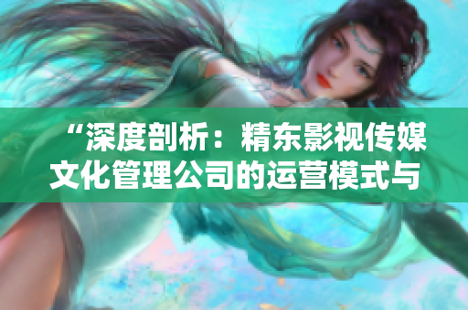 “深度剖析：精东影视传媒文化管理公司的运营模式与发展策略探析”