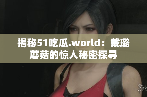 揭秘51吃瓜.world：戴璐蘑菇的惊人秘密探寻