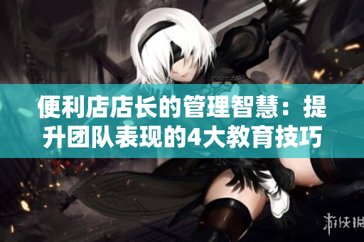 便利店店长的管理智慧：提升团队表现的4大教育技巧