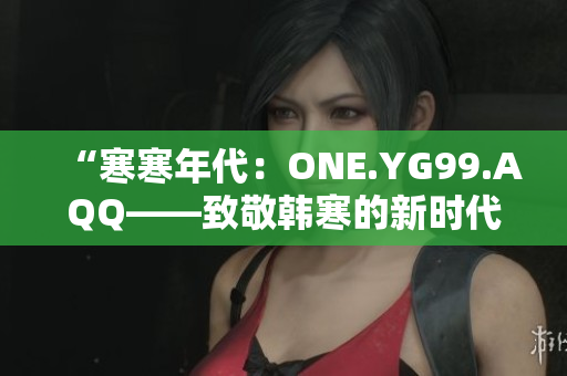 “寒寒年代：ONE.YG99.AQQ——致敬韩寒的新时代之作”