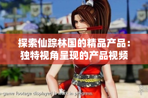 探索仙踪林国的精品产品：独特视角呈现的产品视频