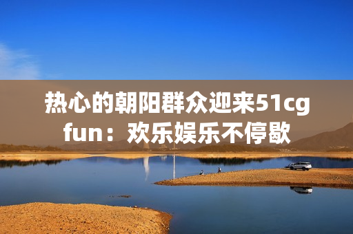 热心的朝阳群众迎来51cgfun：欢乐娱乐不停歇