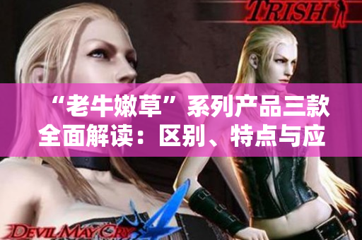 “老牛嫩草”系列产品三款全面解读：区别、特点与应用场景详解
