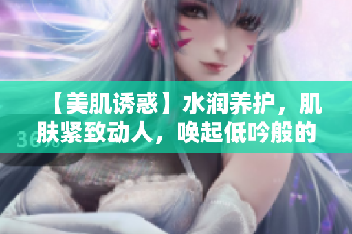 【美肌诱惑】水润养护，肌肤紧致动人，唤起低吟般的销魂魅力