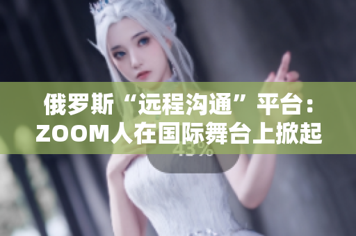 俄罗斯“远程沟通”平台：ZOOM人在国际舞台上掀起新风暴
