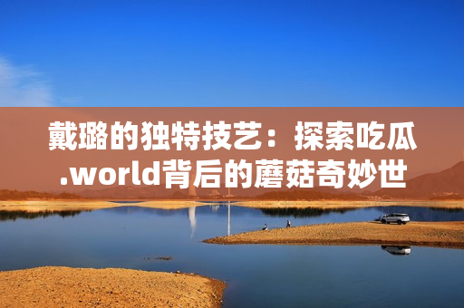 戴璐的独特技艺：探索吃瓜.world背后的蘑菇奇妙世界