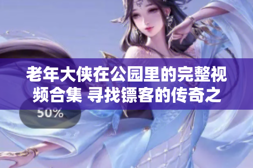 老年大侠在公园里的完整视频合集 寻找镖客的传奇之旅