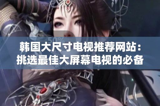 韩国大尺寸电视推荐网站：挑选最佳大屏幕电视的必备指南