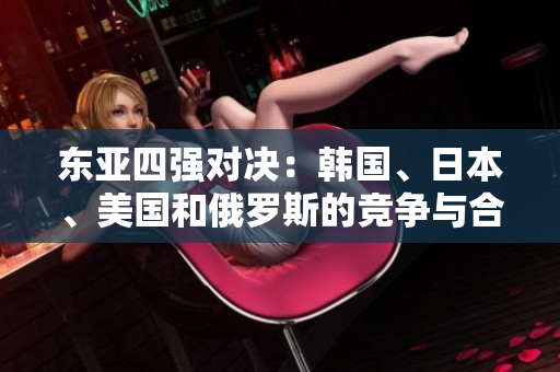 东亚四强对决：韩国、日本、美国和俄罗斯的竞争与合作