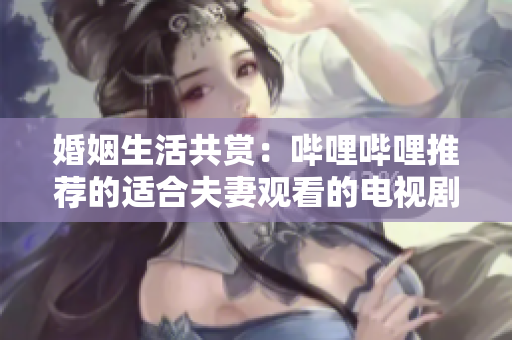 婚姻生活共赏：哔哩哔哩推荐的适合夫妻观看的电视剧