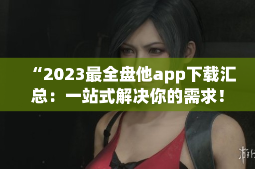 “2023最全盘他app下载汇总：一站式解决你的需求！”