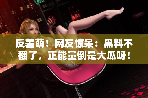 反差萌！网友惊呆：黑料不翻了，正能量倒是大瓜呀！看完满满正能量哭了...【热门】