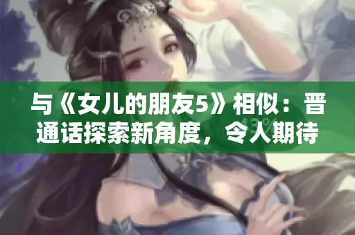 与《女儿的朋友5》相似：晋通话探索新角度，令人期待的情感与故事情节