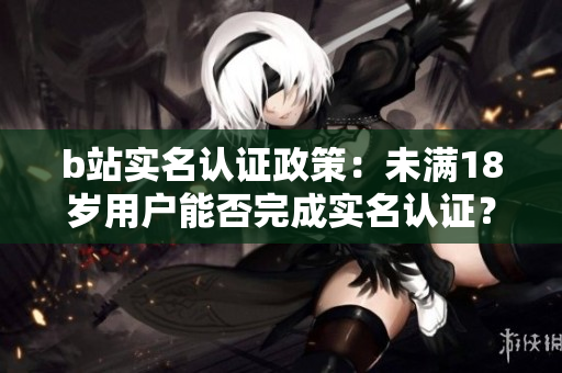 b站实名认证政策：未满18岁用户能否完成实名认证？