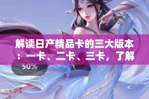 解读日产精品卡的三大版本：一卡、二卡、三卡，了解各版本的特点和功能