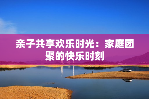 亲子共享欢乐时光：家庭团聚的快乐时刻