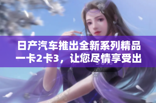 日产汽车推出全新系列精品一卡2卡3，让您尽情享受出行乐趣！