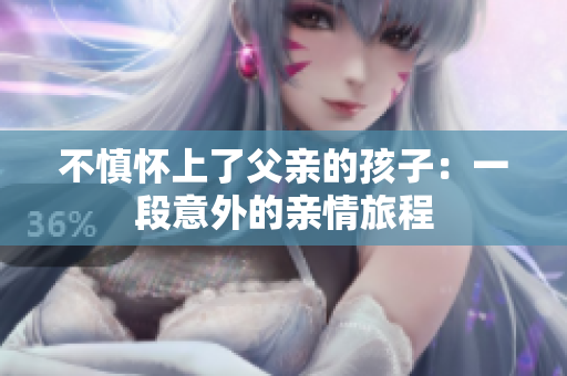 不慎怀上了父亲的孩子：一段意外的亲情旅程