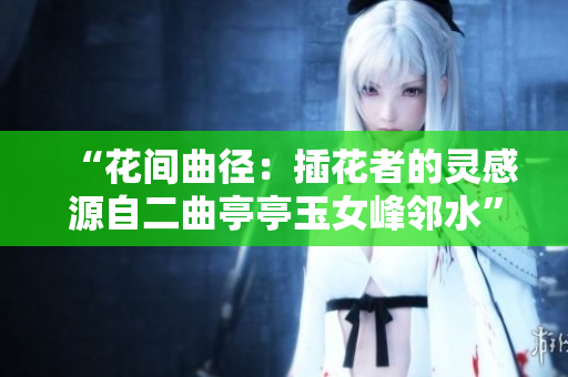 “花间曲径：插花者的灵感源自二曲亭亭玉女峰邻水”