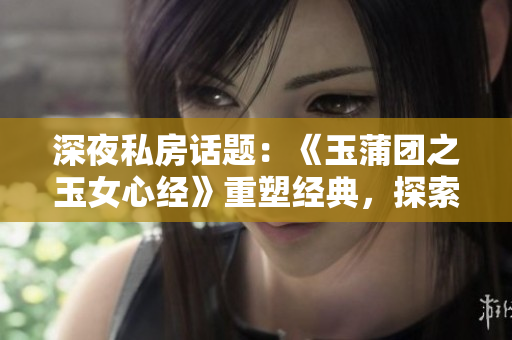 深夜私房话题：《玉蒲团之玉女心经》重塑经典，探索情与欲的纠缠