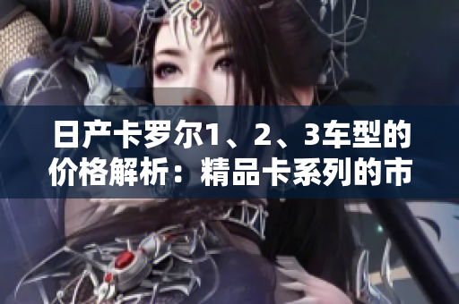 日产卡罗尔1、2、3车型的价格解析：精品卡系列的市场定位及价格分析