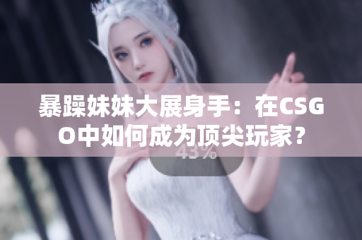 暴躁妹妹大展身手：在CSGO中如何成为顶尖玩家？