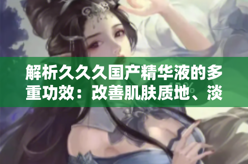 解析久久久国产精华液的多重功效：改善肌肤质地、淡化细纹、提亮肤色，你需要知道的全方位护肤利器