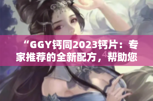 “GGY钙同2023钙片：专家推荐的全新配方，帮助您维持健康骨骼！”
