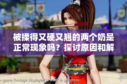 被揉得又硬又翘的两个奶是正常现象吗？探讨原因和解释
