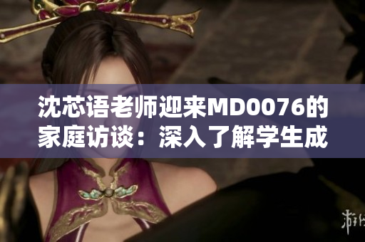 沈芯语老师迎来MD0076的家庭访谈：深入了解学生成长环境