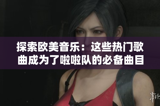 探索欧美音乐：这些热门歌曲成为了啦啦队的必备曲目