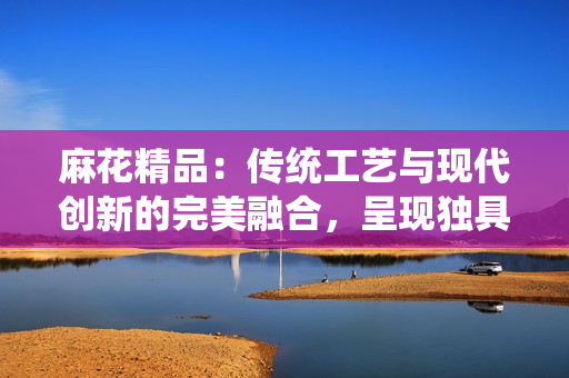 麻花精品：传统工艺与现代创新的完美融合，呈现独具魅力的手工艺术风采