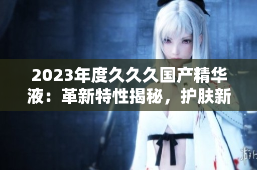2023年度久久久国产精华液：革新特性揭秘，护肤新趋势引领者