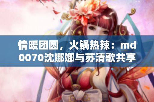 情暖团圆，火锅热辣：md0070沈娜娜与苏清歌共享美食盛宴