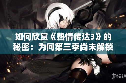 如何欣赏《热情传达3》的秘密：为何第三季尚未解锁？